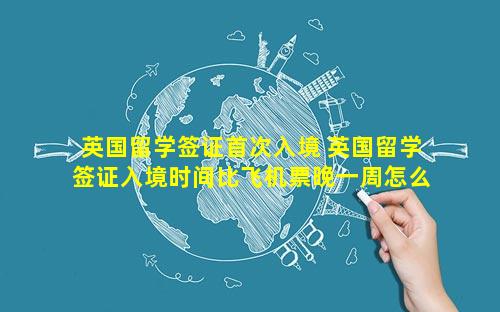 英国留学签证首次入境 英国留学签证入境时间比飞机票晚一周怎么办